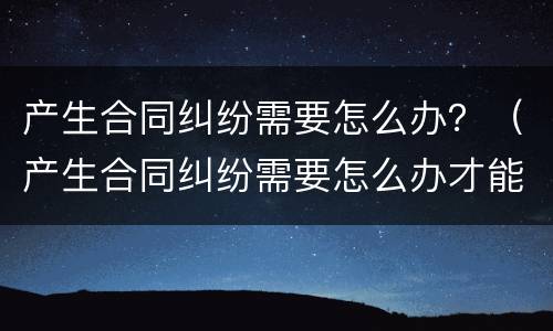 产生合同纠纷需要怎么办？（产生合同纠纷需要怎么办才能解决）