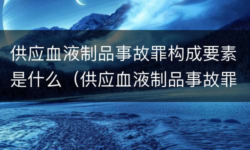 供应血液制品事故罪构成要素是什么（供应血液制品事故罪构成要素是什么原则）