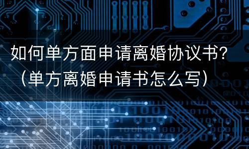 如何单方面申请离婚协议书？（单方离婚申请书怎么写）