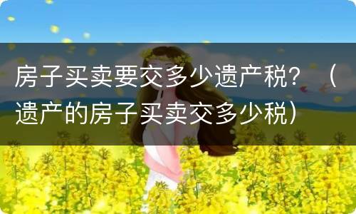 房子买卖要交多少遗产税？（遗产的房子买卖交多少税）