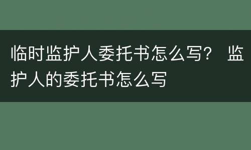 临时监护人委托书怎么写？ 监护人的委托书怎么写