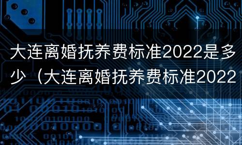 大连离婚抚养费标准2022是多少（大连离婚抚养费标准2022是多少呢）