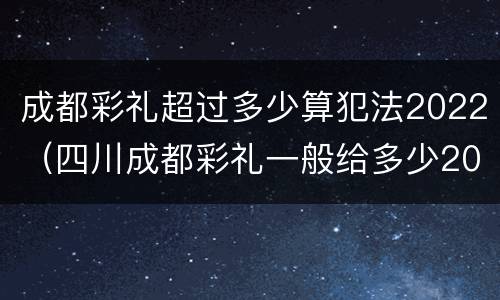 成都彩礼超过多少算犯法2022（四川成都彩礼一般给多少2020）