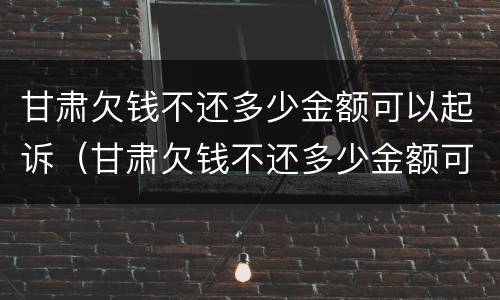 甘肃欠钱不还多少金额可以起诉（甘肃欠钱不还多少金额可以起诉公安局）