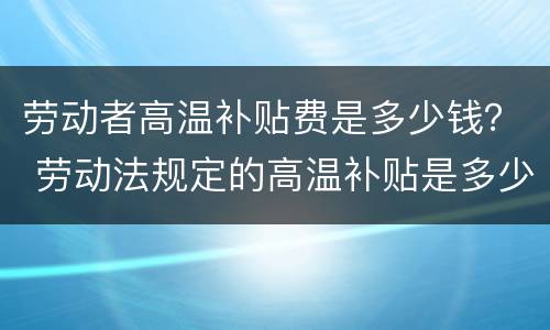 劳动者高温补贴费是多少钱？ 劳动法规定的高温补贴是多少