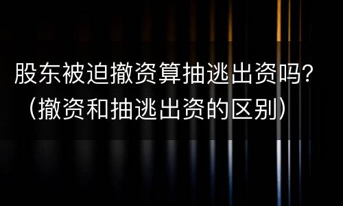 股东被迫撤资算抽逃出资吗？（撤资和抽逃出资的区别）