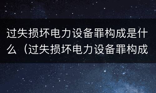 过失损坏电力设备罪构成是什么（过失损坏电力设备罪构成是什么犯罪）