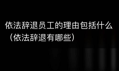 依法辞退员工的理由包括什么（依法辞退有哪些）
