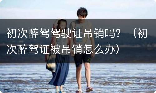 初次醉驾驾驶证吊销吗？（初次醉驾证被吊销怎么办）