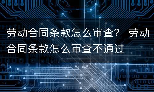 劳动合同条款怎么审查？ 劳动合同条款怎么审查不通过