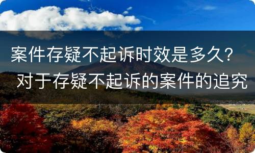 案件存疑不起诉时效是多久？ 对于存疑不起诉的案件的追究期限