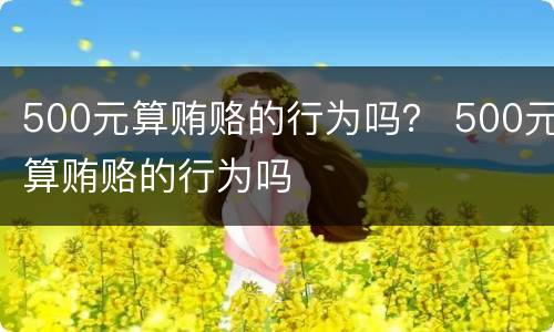 500元算贿赂的行为吗？ 500元算贿赂的行为吗