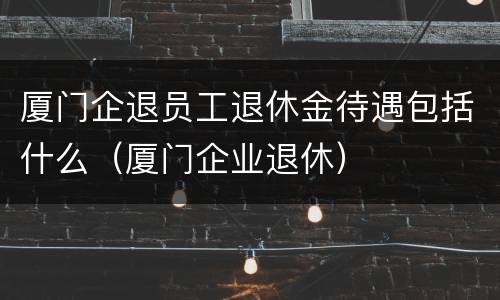 厦门企退员工退休金待遇包括什么（厦门企业退休）