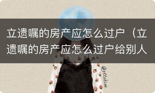 立遗嘱的房产应怎么过户（立遗嘱的房产应怎么过户给别人）