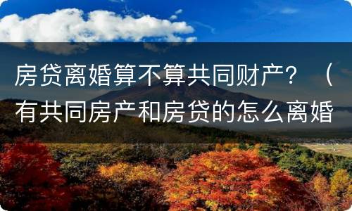 房贷离婚算不算共同财产？（有共同房产和房贷的怎么离婚）