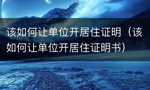 该如何让单位开居住证明（该如何让单位开居住证明书）