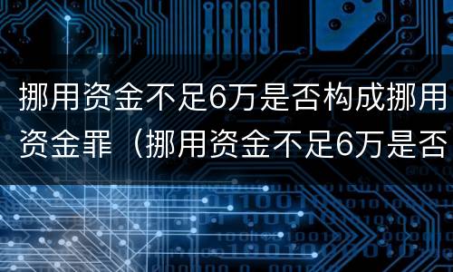 挪用资金不足6万是否构成挪用资金罪（挪用资金不足6万是否构成挪用资金罪）