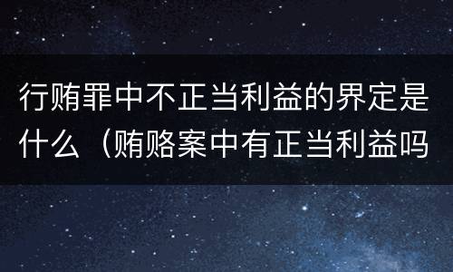 行贿罪中不正当利益的界定是什么（贿赂案中有正当利益吗）