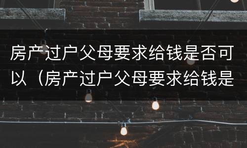房产过户父母要求给钱是否可以（房产过户父母要求给钱是否可以起诉）