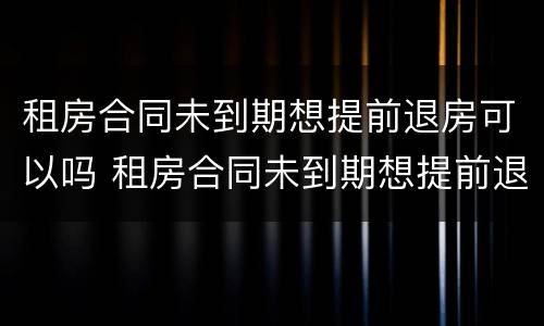 租房合同未到期想提前退房可以吗 租房合同未到期想提前退房可以吗