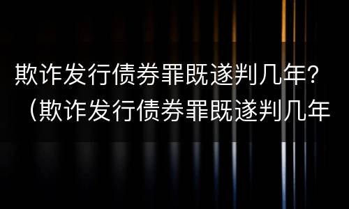 欺诈发行债券罪既遂判几年？（欺诈发行债券罪既遂判几年刑）