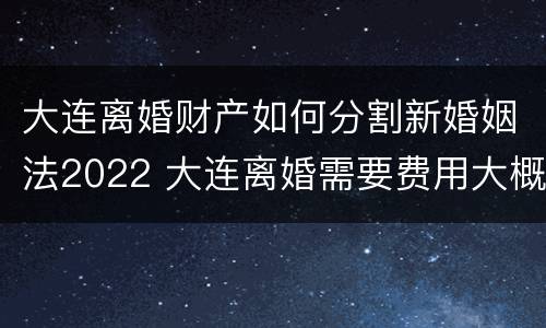 大连离婚财产如何分割新婚姻法2022 大连离婚需要费用大概多少