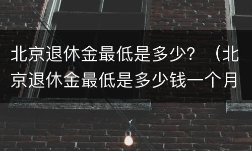 北京退休金最低是多少？（北京退休金最低是多少钱一个月）