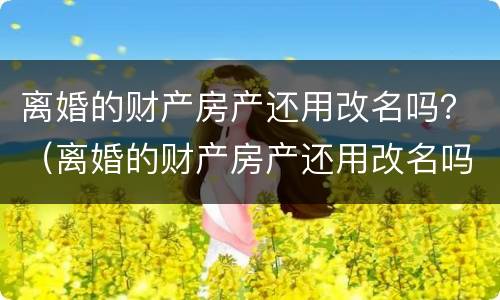 离婚的财产房产还用改名吗？（离婚的财产房产还用改名吗）