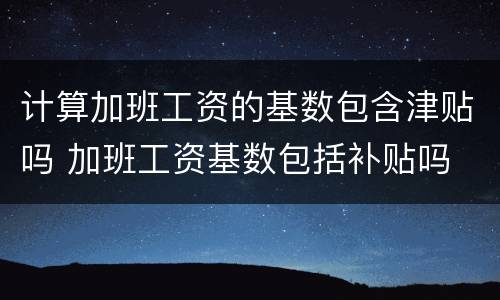 计算加班工资的基数包含津贴吗 加班工资基数包括补贴吗