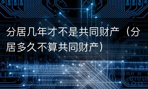 分居几年才不是共同财产（分居多久不算共同财产）