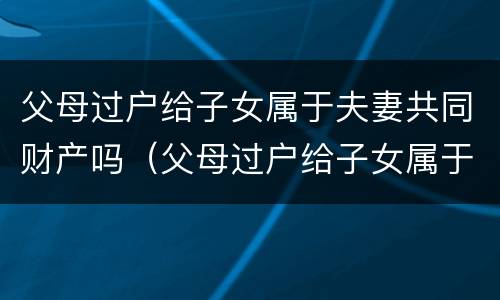 父母过户给子女属于夫妻共同财产吗（父母过户给子女属于夫妻共同财产吗怎么算）