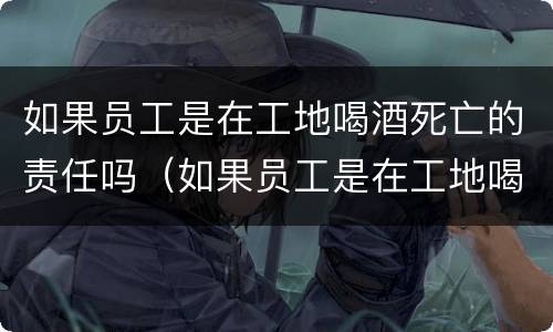 如果员工是在工地喝酒死亡的责任吗（如果员工是在工地喝酒死亡的责任吗赔偿多少）