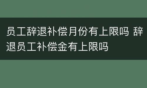 员工辞退补偿月份有上限吗 辞退员工补偿金有上限吗
