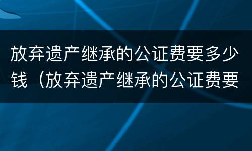 放弃遗产继承的公证费要多少钱（放弃遗产继承的公证费要多少钱呢）
