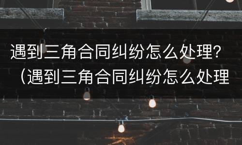 遇到三角合同纠纷怎么处理？（遇到三角合同纠纷怎么处理呢）