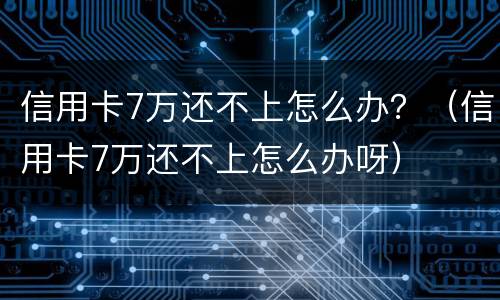 信用卡7万还不上怎么办？（信用卡7万还不上怎么办呀）