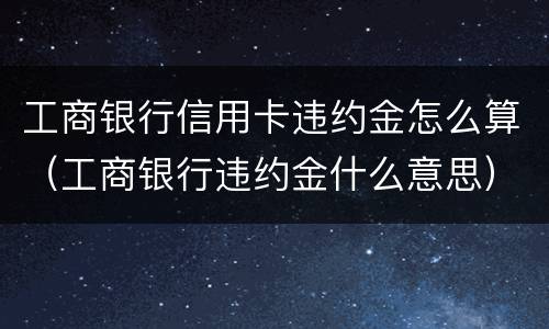 工商银行信用卡违约金怎么算（工商银行违约金什么意思）