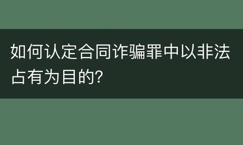 如何认定合同诈骗罪中以非法占有为目的？