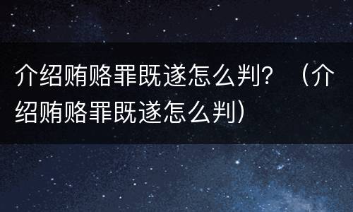 介绍贿赂罪既遂怎么判？（介绍贿赂罪既遂怎么判）