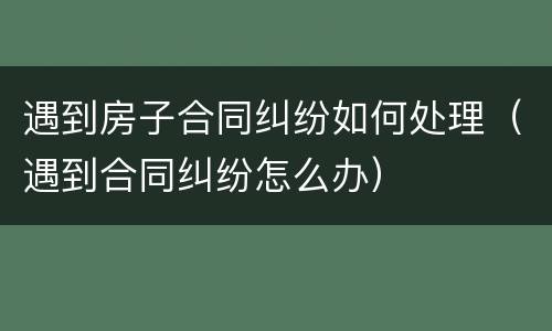 遇到房子合同纠纷如何处理（遇到合同纠纷怎么办）