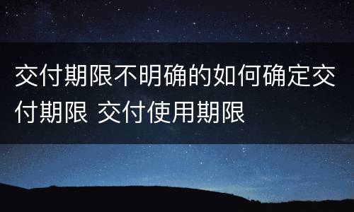 交付期限不明确的如何确定交付期限 交付使用期限