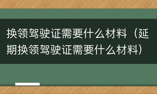 换领驾驶证需要什么材料（延期换领驾驶证需要什么材料）