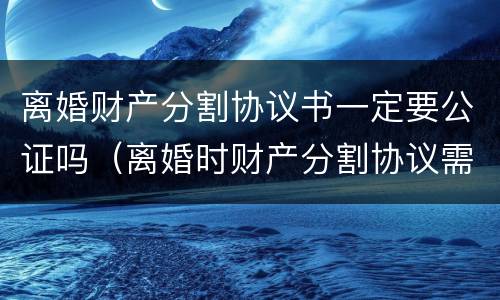 离婚财产分割协议书一定要公证吗（离婚时财产分割协议需要公证吗）