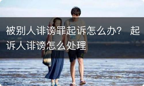 被别人诽谤罪起诉怎么办？ 起诉人诽谤怎么处理