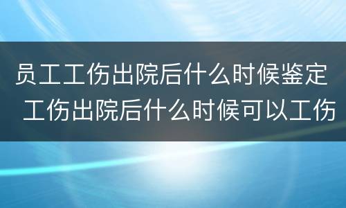 员工工伤出院后什么时候鉴定 工伤出院后什么时候可以工伤鉴定