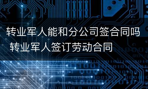 转业军人能和分公司签合同吗 转业军人签订劳动合同