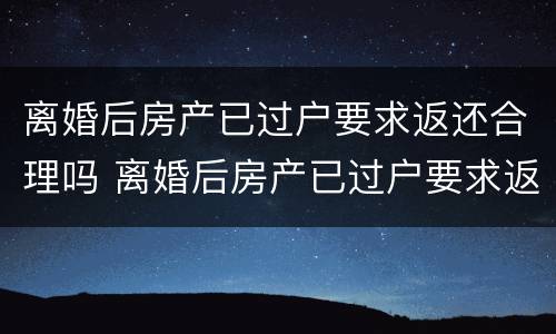 离婚后房产已过户要求返还合理吗 离婚后房产已过户要求返还合理吗
