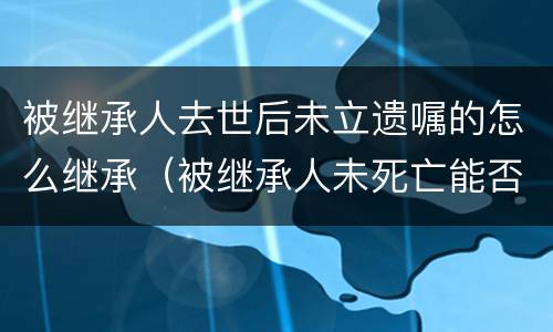 被继承人去世后未立遗嘱的怎么继承（被继承人未死亡能否继承房产）