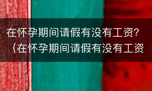 在怀孕期间请假有没有工资？（在怀孕期间请假有没有工资发）