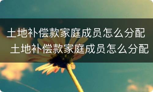 土地补偿款家庭成员怎么分配 土地补偿款家庭成员怎么分配比例